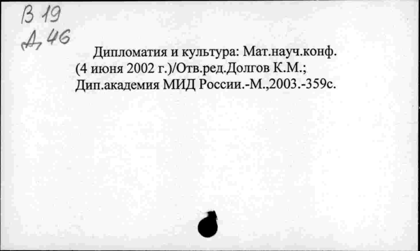 ﻿1М9
дм
Дипломатия и культура: Мат.науч.конф.
(4 июня 2002 г.)/Отв.ред.Долгов К.М.; Дип.академия МИД России.-М.,2003.-359с.